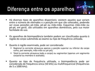  Há diversos tipos de aparelhos disponíveis: existem aqueles que variam 
entre o número de eletrodos e a posição em que são colocados, podendo 
ser essas posições pé-mão, pé-pé ou mão-mão. Esquemas mão-mão ou 
pé-pé, em geral, são utilizados em aparelhos domésticos, pela sua maior 
facilidade de uso. 
 Os aparelhos de bioimpedância também podem ser classificados quanto à 
região do corpo submetida ao exame ou tipo de frequência utilizada. 
 Quanto à região examinada, pode ser considerada: 
 Regional (a corrente atravessa apenas a porção superior ou inferior do corpo 
como, por exemplo, mão-mão ou pé-pé); 
 Total (a corrente atravessa todo o corpo) ou segmentar (apenas um segmento 
corporal ou membro é avaliado). 
 Quanto ao tipo de frequência utilizada, a bioimpedância pode ser 
considerada de frequência única (50 kHz) ou multifrequencial (frequências 
de 5 a 1000 kHz). 
 