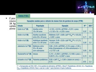  É possível o uso de uma única equação para estimar a FFM em indivíduos 
caucasianos, saudáveis, com idades entre 22 e 94 anos e IMC entre 17 e 
34 kg/m2. Deve-se considerar, também, que estas fórmulas devem ser 
validadas para diferentes etnias, vivendo em condições climáticas e 
alimentares diferentes. 
 