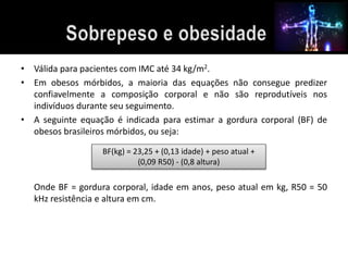 • Válida para pacientes com IMC até 34 kg/m2. 
• Em obesos mórbidos, a maioria das equações não consegue predizer 
confiavelmente a composição corporal e não são reprodutíveis nos 
indivíduos durante seu seguimento. 
• A seguinte equação é indicada para estimar a gordura corporal (BF) de 
obesos brasileiros mórbidos, ou seja: 
BF(kg) = 23,25 + (0,13 idade) + peso atual + 
(0,09 R50) - (0,8 altura) 
Onde BF = gordura corporal, idade em anos, peso atual em kg, R50 = 50 
kHz resistência e altura em cm. 
 