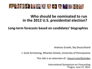 Who should be nominated to run  in the 2012 U.S. presidential election?  Long-term forecasts based on candidates’ biographies Andreas Graefe, Sky Deutschland J.  Scott Armstrong, Wharton School, University of Pennsylvania This talk is an extension of :  tinyurl.com/bioindex International Symposium on Forecasting Prague, June 27, 2011 