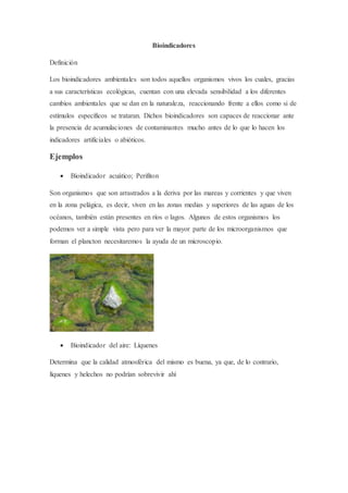 Bioindicadores
Definición
Los bioindicadores ambientales son todos aquellos organismos vivos los cuales, gracias
a sus características ecológicas, cuentan con una elevada sensibilidad a los diferentes
cambios ambientales que se dan en la naturaleza, reaccionando frente a ellos como si de
estímulos específicos se trataran. Dichos bioindicadores son capaces de reaccionar ante
la presencia de acumulaciones de contaminantes mucho antes de lo que lo hacen los
indicadores artificiales o abióticos.
Ejemplos
 Bioindicador acuático; Perifiton
Son organismos que son arrastrados a la deriva por las mareas y corrientes y que viven
en la zona pelágica, es decir, viven en las zonas medias y superiores de las aguas de los
océanos, también están presentes en ríos o lagos. Algunos de estos organismos los
podemos ver a simple vista pero para ver la mayor parte de los microorganismos que
forman el plancton necesitaremos la ayuda de un microscopio.
 Bioindicador del aire: Líquenes
Determina que la calidad atmosférica del mismo es buena, ya que, de lo contrario,
líquenes y helechos no podrían sobrevivir ahí
 