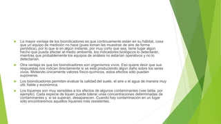  La mayor ventaja de los bioindicadores es que continuamente están en su hábitat, cosa
que un equipo de medición no hace (pues toman las muestras de aire de forma
periódica), por lo que si en algún instante, por muy corto que sea, tiene lugar algún
hecho que pueda afectar al medio ambiente, los indicadores biológicos lo detectarán,
mientras que probablemente los equipos de análisis no estarían operativos y no lo
detectarían.
 Otra ventaja es que los bioindicadores son organismos vivos. Eso quiere decir que sus
respuestas nos indican directamente si se está produciendo algún daño sobre los seres
vivos. Midiendo únicamente valores físico-químicos, estos efectos sólo pueden
suponerse.
 Los bioindicadores permiten evaluar la calidad del suelo, el aire o el agua de manera muy
útil, fiable y económica.
 Los líquenes son muy sensibles a los efectos de algunos contaminantes (vee tabla, por
ejemplo). Cada especie de liquen puede tolerar unas concentraciones determinadas de
contaminantes y, si se superan, desaparecen. Cuando hay contaminación en un lugar
sólo encontraremos aquellos líquenes más resistentes.
 