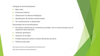 Ventajas de los bioindicadores
 Bajo costo
 Presencia histórica
 Observación de efectos fisiológicos
 Identificación de fuentes contaminantes
 Sin mantenimiento ni electricidad
Desventajas de los bioindicadores
 No ofrecen mediciones en momentos puntuales, sino en todo el tiempo que el
organismo lleva expuesto.
 Variación genotípica
 Variación en la edad
 Posible exposición previa a ciertos elementos químicos
 Influencia del suelo.
http://www.cricyt.edu.ar/enciclopedia/terminos/Bioindic.htm
https://ilbca.wordpress.com/bioindicadores/
 