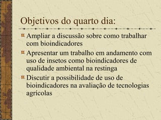 Objetivos do quarto dia:
 Ampliar a discussão sobre como trabalhar
 com bioindicadores
 Apresentar um trabalho em andamento com
 uso de insetos como bioindicadores de
 qualidade ambiental na restinga
 Discutir a possibilidade de uso de
 bioindicadores na avaliação de tecnologias
 agrícolas
 