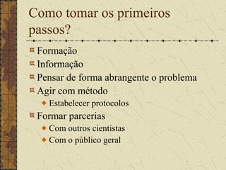 Como tomar os primeiros
passos?
 Formação
 Informação
 Pensar de forma abrangente o problema
 Agir com método
   Estabelecer protocolos
 Formar parcerias
   Com outros cientistas
   Com o público geral
 