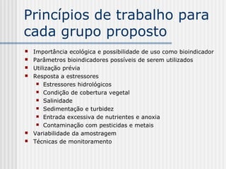Princípios de trabalho para
cada grupo proposto
   Importância ecológica e possibilidade de uso como bioindicador
   Parâmetros bioindicadores possíveis de serem utilizados
   Utilização prévia
   Resposta a estressores
      Estressores hidrológicos

      Condição de cobertura vegetal

      Salinidade

      Sedimentação e turbidez

      Entrada excessiva de nutrientes e anoxia

      Contaminação com pesticidas e metais

   Variabilidade da amostragem
   Técnicas de monitoramento
 