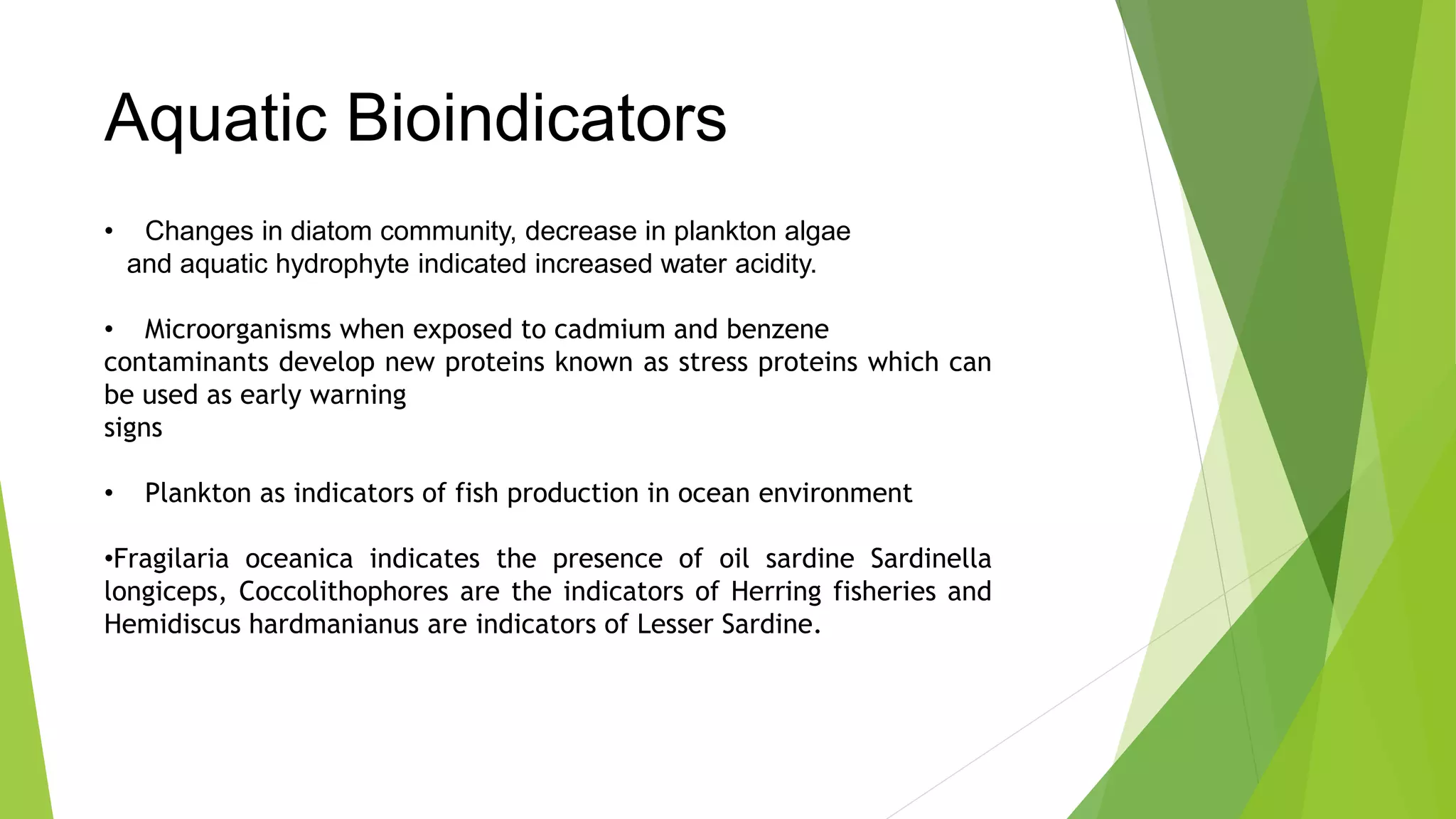 Aquatic Bioindicators
• Changes in diatom community, decrease in plankton algae
and aquatic hydrophyte indicated increased water acidity.
• Microorganisms when exposed to cadmium and benzene
contaminants develop new proteins known as stress proteins which can
be used as early warning
signs
• Plankton as indicators of fish production in ocean environment
•Fragilaria oceanica indicates the presence of oil sardine Sardinella
longiceps, Coccolithophores are the indicators of Herring fisheries and
Hemidiscus hardmanianus are indicators of Lesser Sardine.
 
