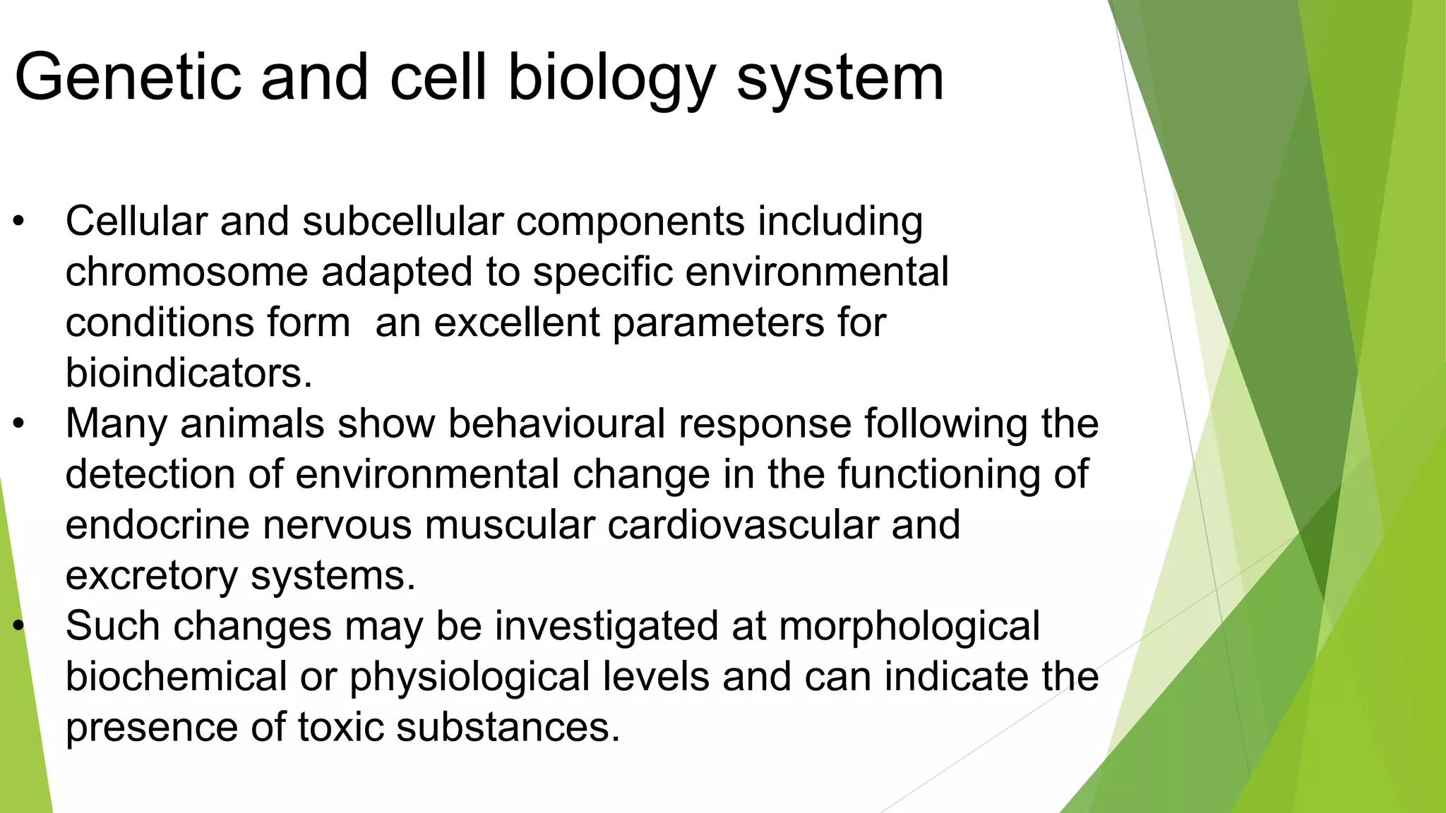 Genetic and cell biology system
• Cellular and subcellular components including
chromosome adapted to specific environmental
conditions form an excellent parameters for
bioindicators.
• Many animals show behavioural response following the
detection of environmental change in the functioning of
endocrine nervous muscular cardiovascular and
excretory systems.
• Such changes may be investigated at morphological
biochemical or physiological levels and can indicate the
presence of toxic substances.
 
