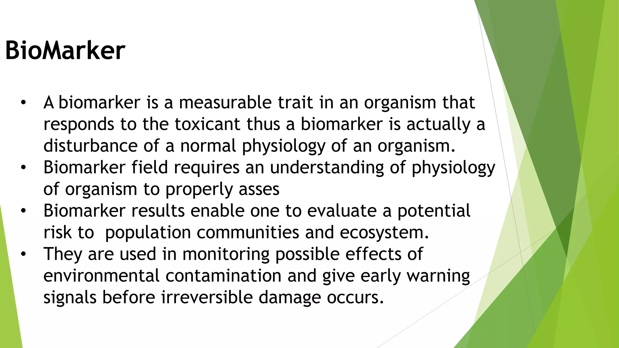 BioMarker
• A biomarker is a measurable trait in an organism that
responds to the toxicant thus a biomarker is actually a
disturbance of a normal physiology of an organism.
• Biomarker field requires an understanding of physiology
of organism to properly asses
• Biomarker results enable one to evaluate a potential
risk to population communities and ecosystem.
• They are used in monitoring possible effects of
environmental contamination and give early warning
signals before irreversible damage occurs.
 