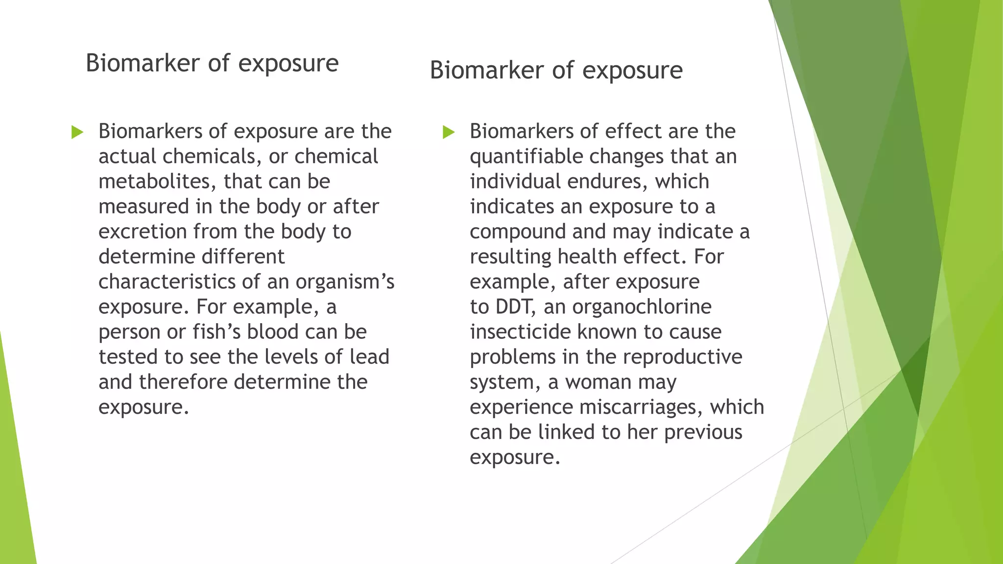 Biomarker of exposure
 Biomarkers of exposure are the
actual chemicals, or chemical
metabolites, that can be
measured in the body or after
excretion from the body to
determine different
characteristics of an organism’s
exposure. For example, a
person or fish’s blood can be
tested to see the levels of lead
and therefore determine the
exposure.
Biomarker of exposure
 Biomarkers of effect are the
quantifiable changes that an
individual endures, which
indicates an exposure to a
compound and may indicate a
resulting health effect. For
example, after exposure
to DDT, an organochlorine
insecticide known to cause
problems in the reproductive
system, a woman may
experience miscarriages, which
can be linked to her previous
exposure.
 