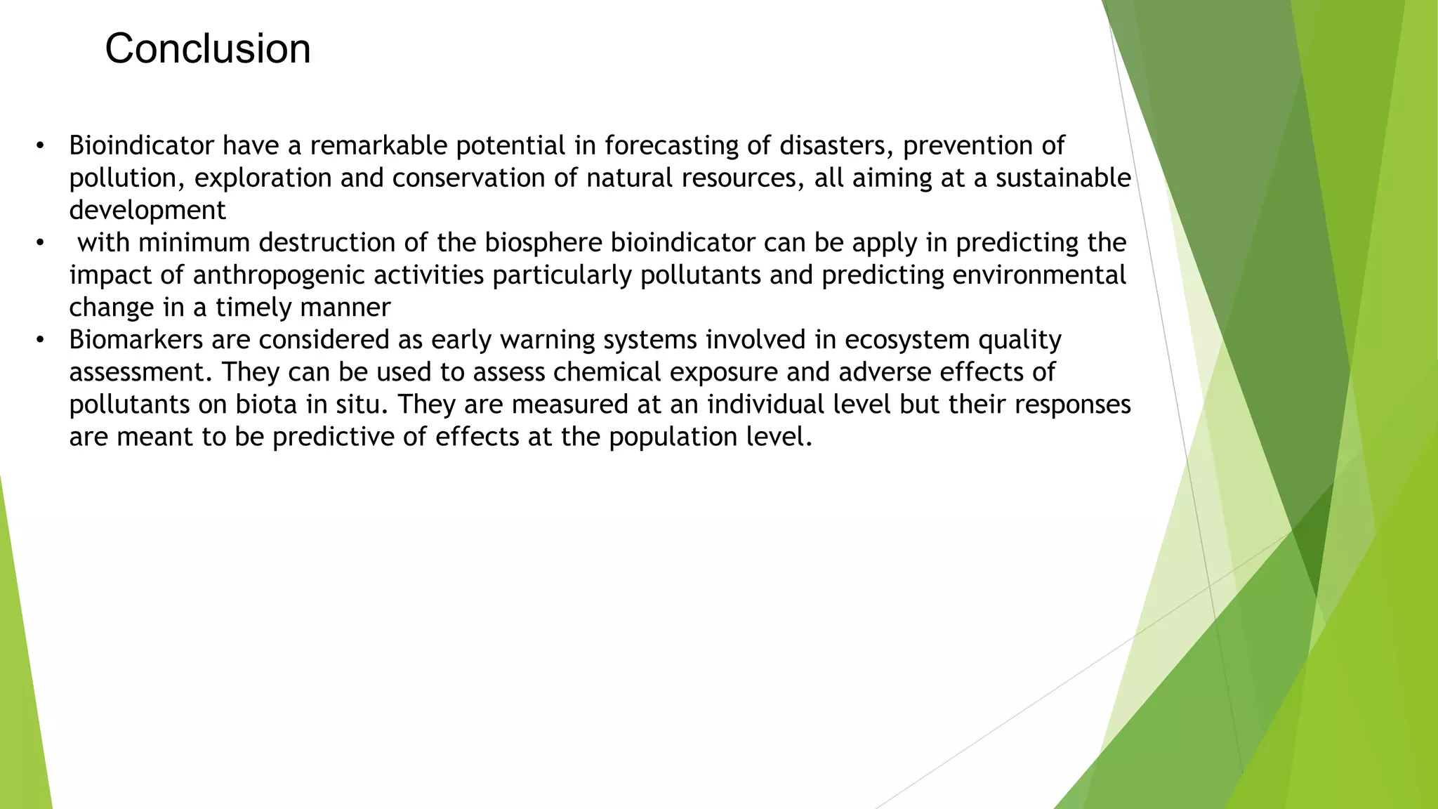 • Bioindicator have a remarkable potential in forecasting of disasters, prevention of
pollution, exploration and conservation of natural resources, all aiming at a sustainable
development
• with minimum destruction of the biosphere bioindicator can be apply in predicting the
impact of anthropogenic activities particularly pollutants and predicting environmental
change in a timely manner
• Biomarkers are considered as early warning systems involved in ecosystem quality
assessment. They can be used to assess chemical exposure and adverse effects of
pollutants on biota in situ. They are measured at an individual level but their responses
are meant to be predictive of effects at the population level.
Conclusion
 