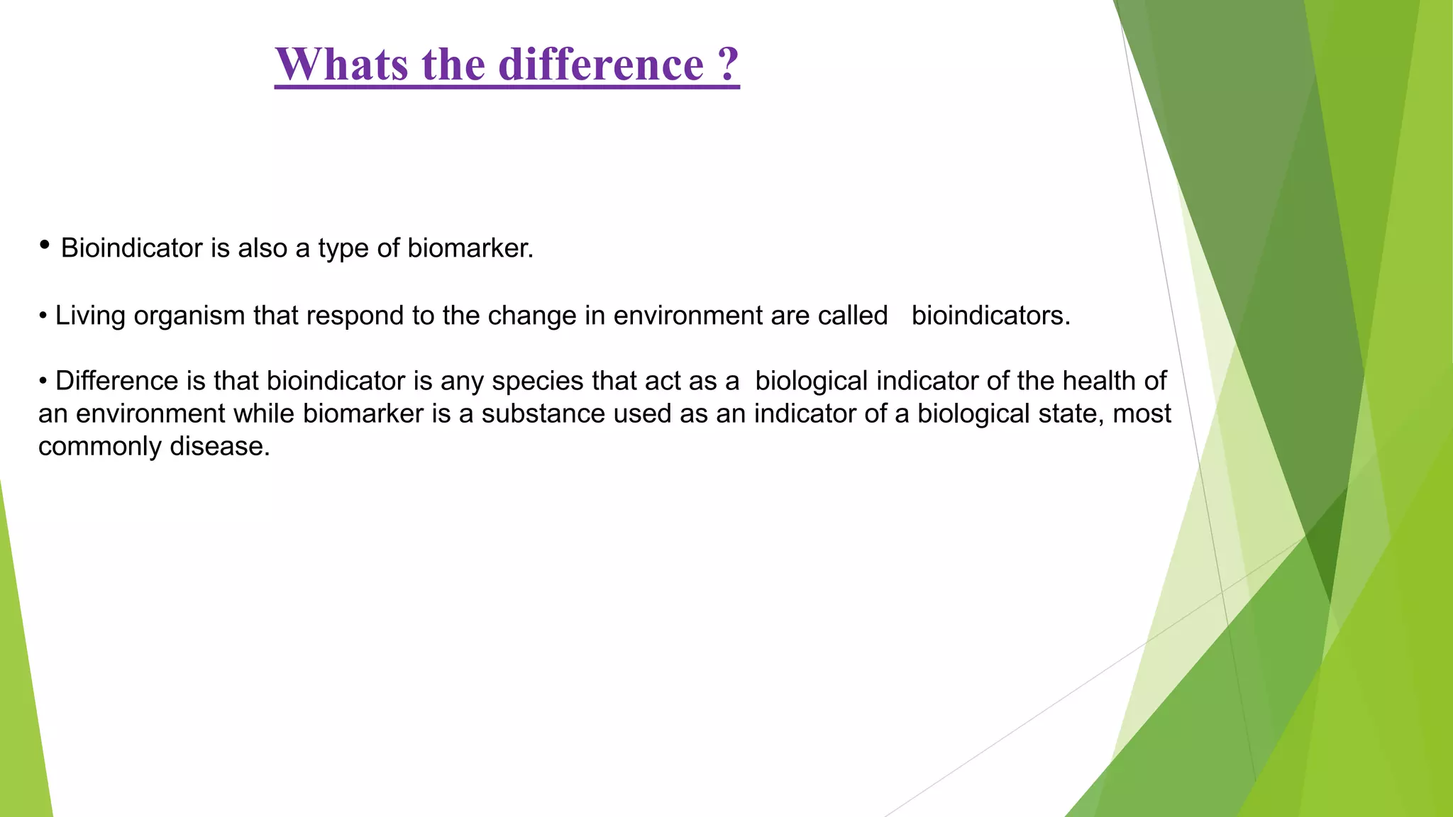 Whats the difference ?
• Bioindicator is also a type of biomarker.
• Living organism that respond to the change in environment are called bioindicators.
• Difference is that bioindicator is any species that act as a biological indicator of the health of
an environment while biomarker is a substance used as an indicator of a biological state, most
commonly disease.
 