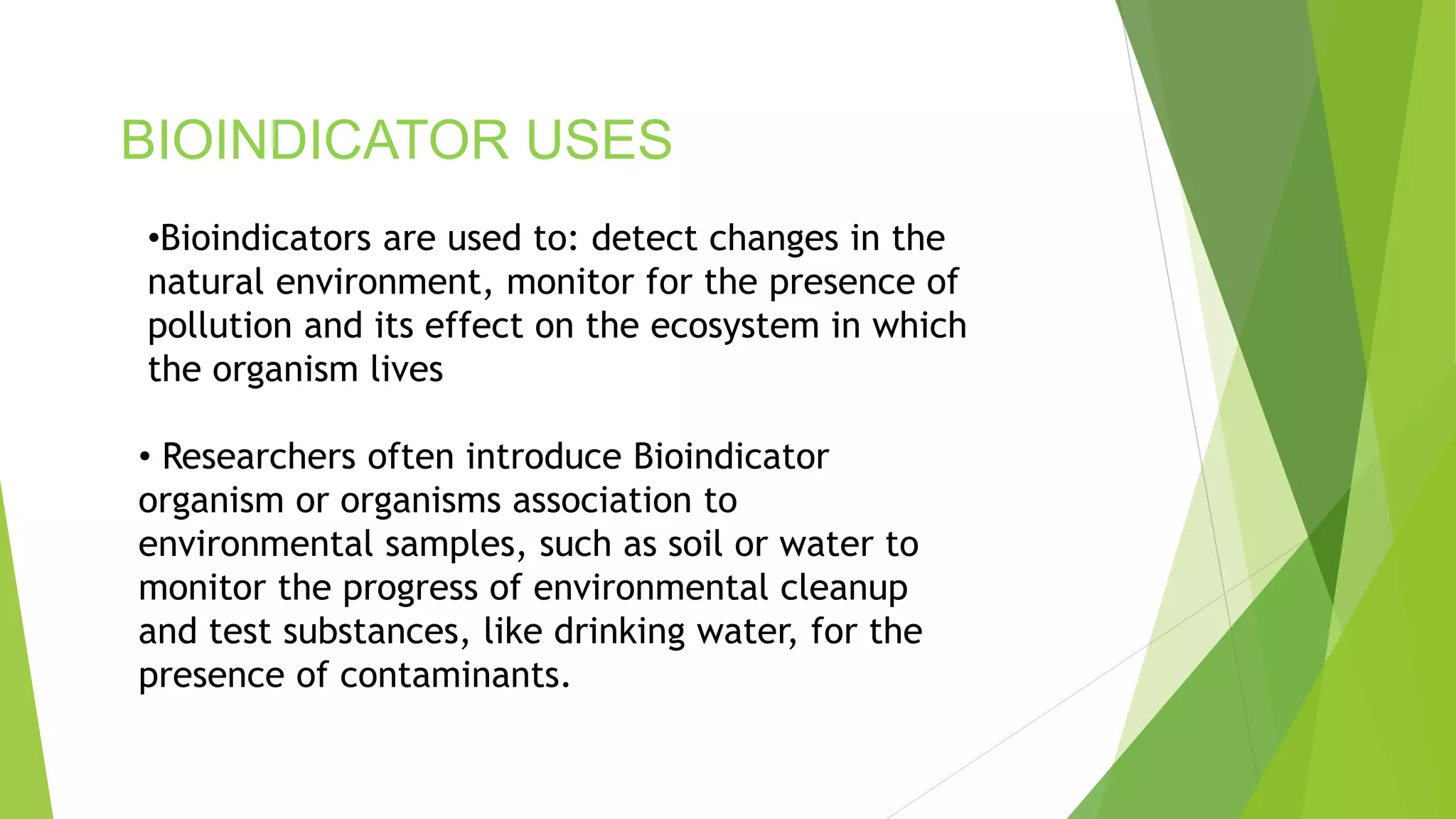 BIOINDICATOR USES
• Researchers often introduce Bioindicator
organism or organisms association to
environmental samples, such as soil or water to
monitor the progress of environmental cleanup
and test substances, like drinking water, for the
presence of contaminants.
•Bioindicators are used to: detect changes in the
natural environment, monitor for the presence of
pollution and its effect on the ecosystem in which
the organism lives
 