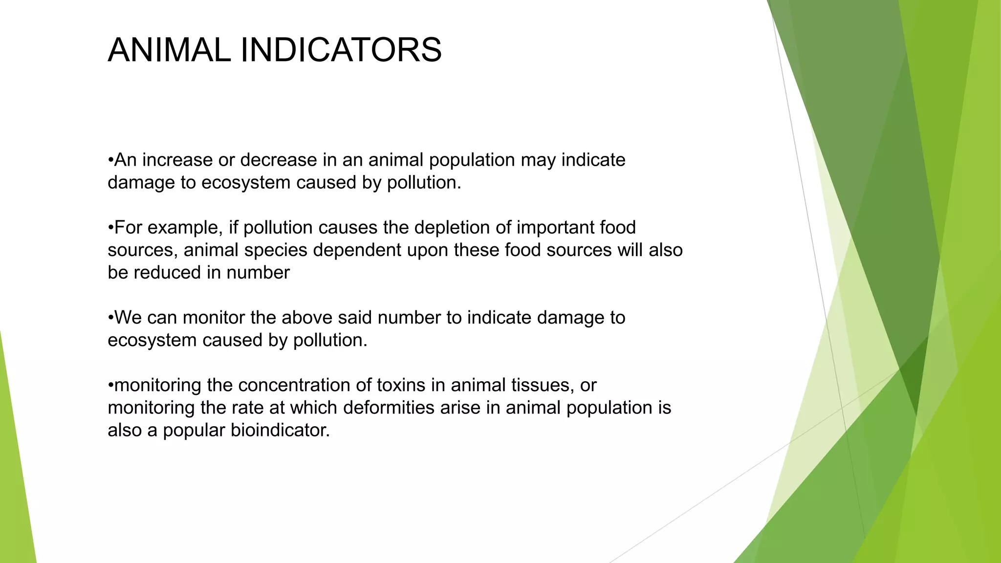 ANIMAL INDICATORS
•An increase or decrease in an animal population may indicate
damage to ecosystem caused by pollution.
•For example, if pollution causes the depletion of important food
sources, animal species dependent upon these food sources will also
be reduced in number
•We can monitor the above said number to indicate damage to
ecosystem caused by pollution.
•monitoring the concentration of toxins in animal tissues, or
monitoring the rate at which deformities arise in animal population is
also a popular bioindicator.
 