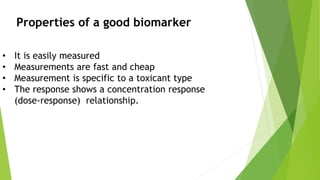 • It is easily measured
• Measurements are fast and cheap
• Measurement is specific to a toxicant type
• The response shows a concentration response
(dose-response) relationship.
Properties of a good biomarker
 