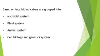 Based on iubs bioindicators are grouped into
• Microbial system
• Plant system
• Animal system
• Cell biology and genetics system
 