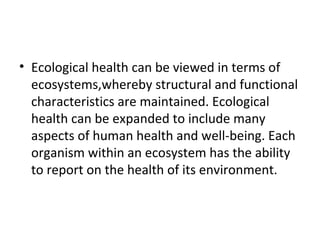 • Ecological health can be viewed in terms of
ecosystems,whereby structural and functional
characteristics are maintained. Ecological
health can be expanded to include many
aspects of human health and well-being. Each
organism within an ecosystem has the ability
to report on the health of its environment.
 