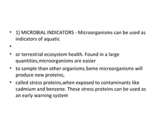 • 1) MICROBIAL INDICATORS - Microorganisms can be used as
indicators of aquatic
•
• or terrestrial ecosystem health. Found in a large
quantities,microorganisms are easier
• to sample than other organisms.Some microorganisms will
produce new proteins,
• called stress proteins,when exposed to contaminants like
cadmium and benzene. These stress proteins can be used as
an early warning system
 