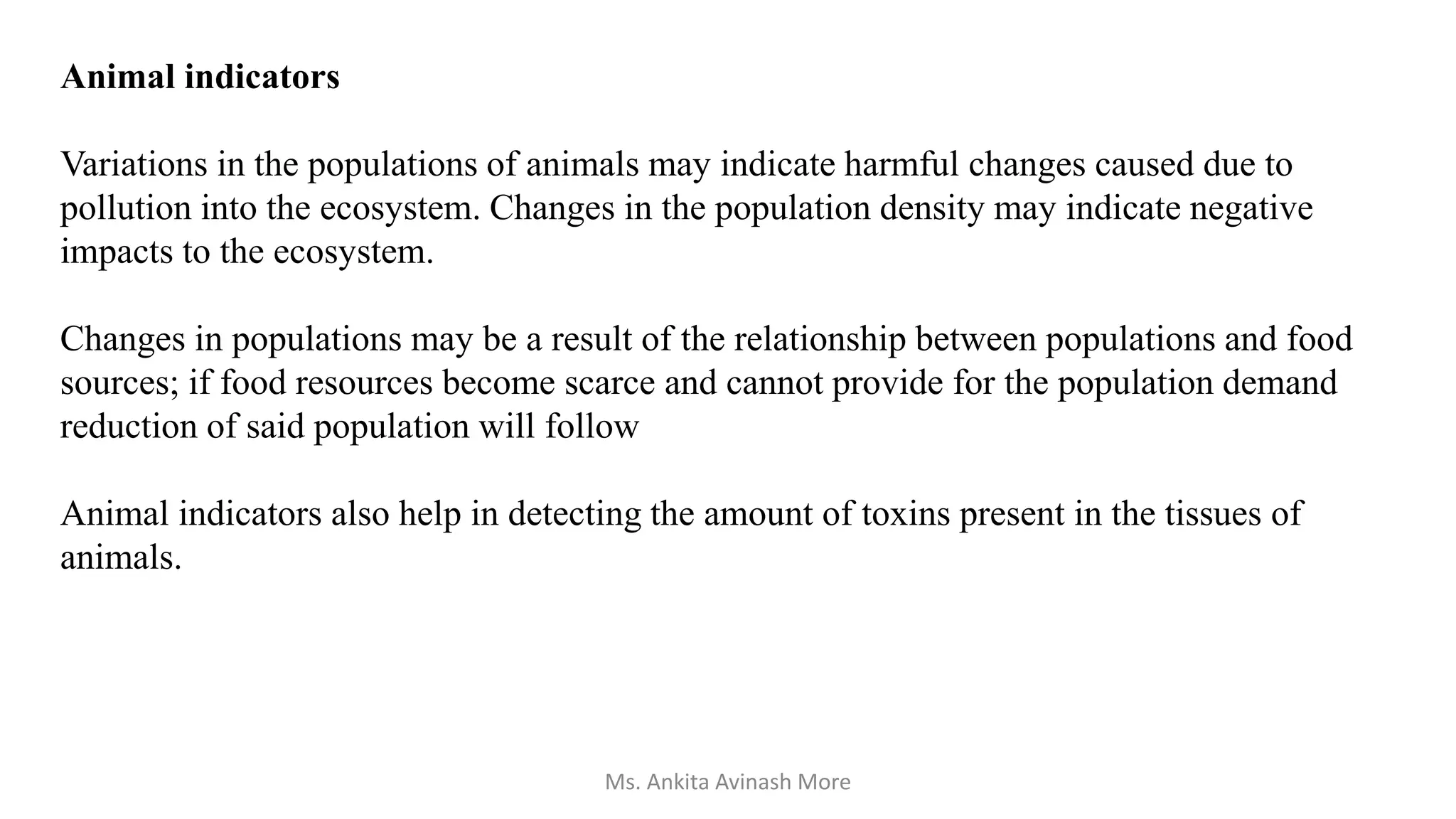 Animal indicators
Variations in the populations of animals may indicate harmful changes caused due to
pollution into the ecosystem. Changes in the population density may indicate negative
impacts to the ecosystem.
Changes in populations may be a result of the relationship between populations and food
sources; if food resources become scarce and cannot provide for the population demand
reduction of said population will follow
Animal indicators also help in detecting the amount of toxins present in the tissues of
animals.
Ms. Ankita Avinash More
 
