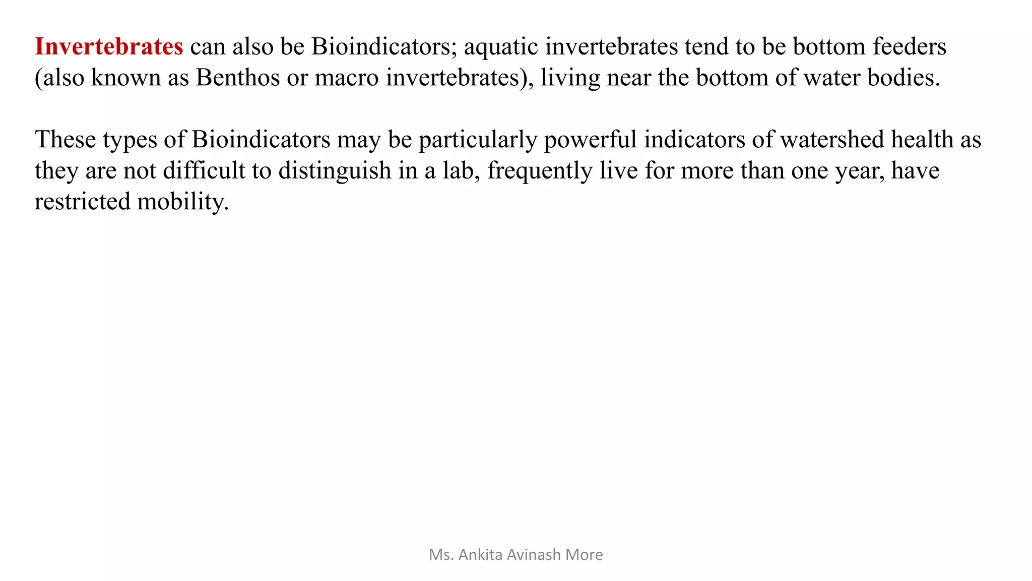 Invertebrates can also be Bioindicators; aquatic invertebrates tend to be bottom feeders
(also known as Benthos or macro invertebrates), living near the bottom of water bodies.
These types of Bioindicators may be particularly powerful indicators of watershed health as
they are not difficult to distinguish in a lab, frequently live for more than one year, have
restricted mobility.
Ms. Ankita Avinash More
 