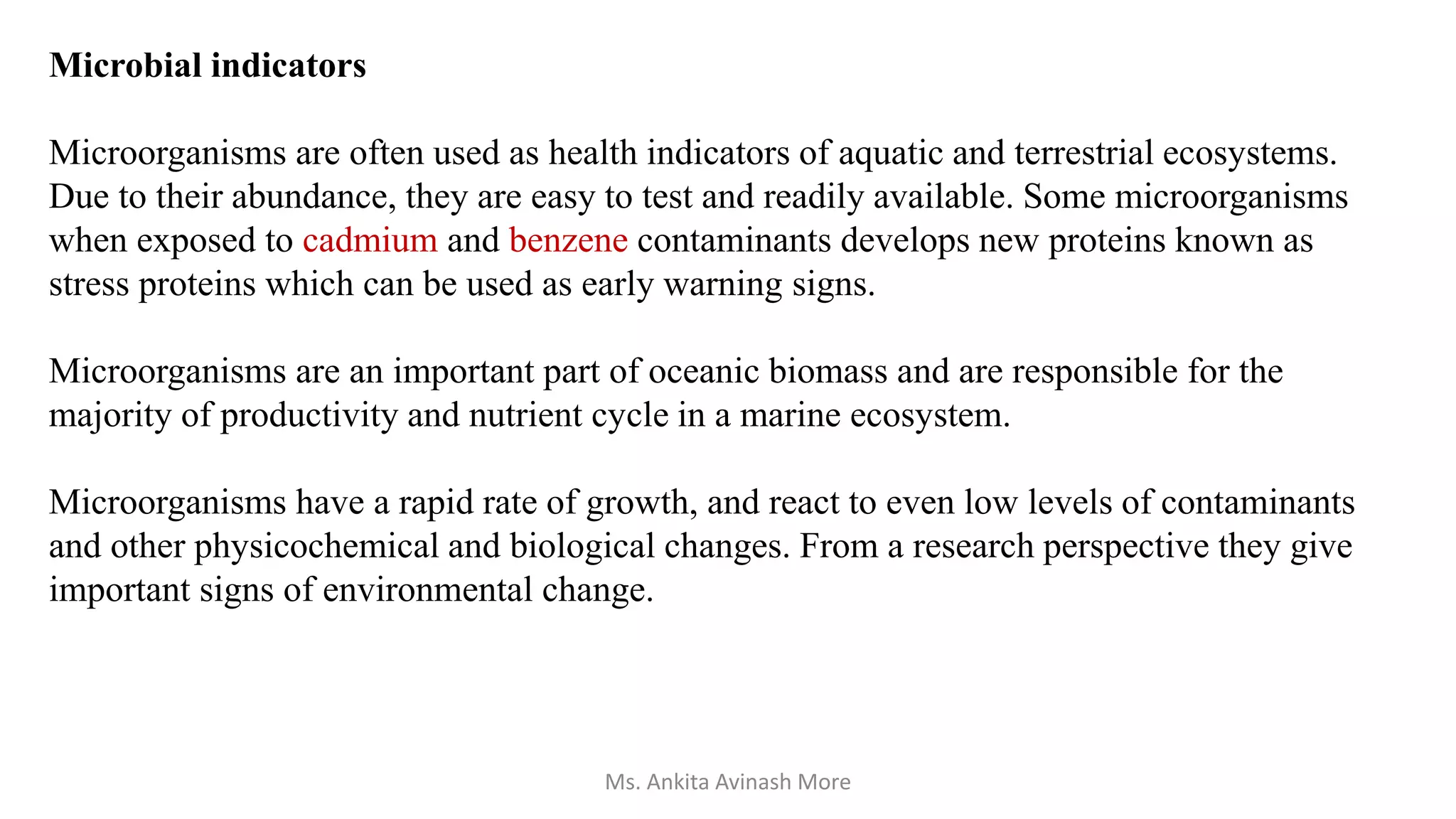 Microbial indicators
Microorganisms are often used as health indicators of aquatic and terrestrial ecosystems.
Due to their abundance, they are easy to test and readily available. Some microorganisms
when exposed to cadmium and benzene contaminants develops new proteins known as
stress proteins which can be used as early warning signs.
Microorganisms are an important part of oceanic biomass and are responsible for the
majority of productivity and nutrient cycle in a marine ecosystem.
Microorganisms have a rapid rate of growth, and react to even low levels of contaminants
and other physicochemical and biological changes. From a research perspective they give
important signs of environmental change.
Ms. Ankita Avinash More
 
