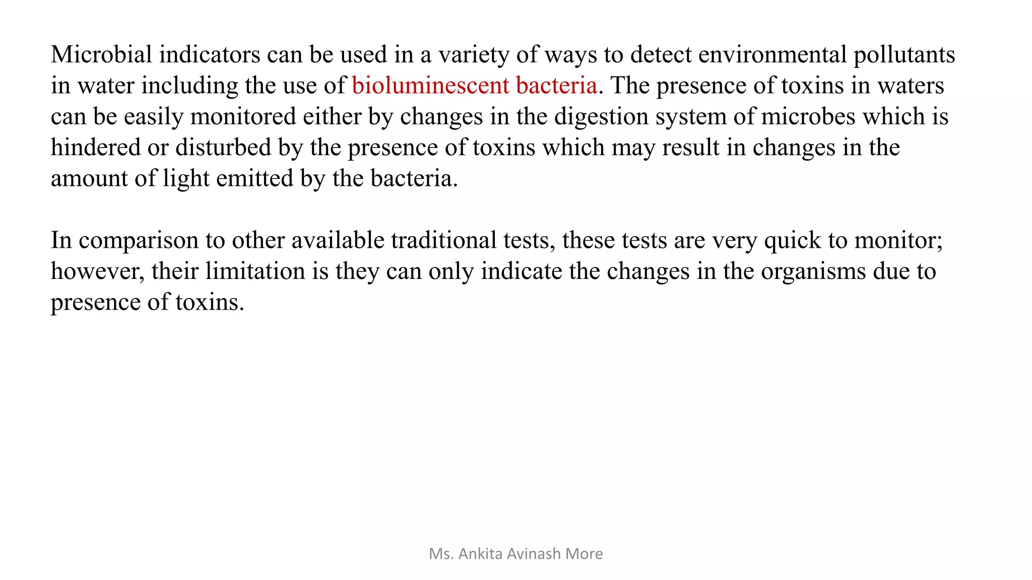 Microbial indicators can be used in a variety of ways to detect environmental pollutants
in water including the use of bioluminescent bacteria. The presence of toxins in waters
can be easily monitored either by changes in the digestion system of microbes which is
hindered or disturbed by the presence of toxins which may result in changes in the
amount of light emitted by the bacteria.
In comparison to other available traditional tests, these tests are very quick to monitor;
however, their limitation is they can only indicate the changes in the organisms due to
presence of toxins.
Ms. Ankita Avinash More
 