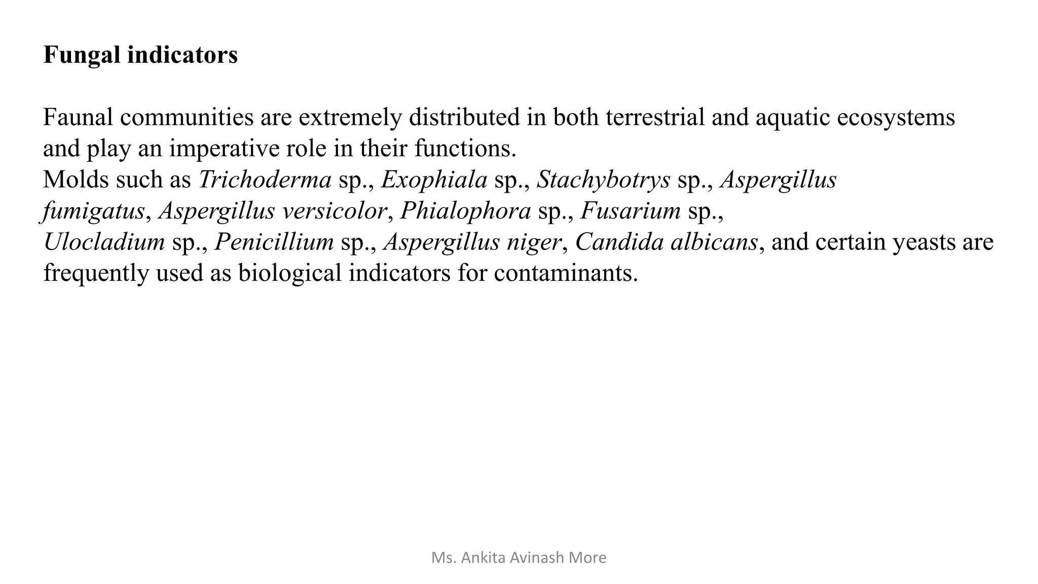 Fungal indicators
Faunal communities are extremely distributed in both terrestrial and aquatic ecosystems
and play an imperative role in their functions.
Molds such as Trichoderma sp., Exophiala sp., Stachybotrys sp., Aspergillus
fumigatus, Aspergillus versicolor, Phialophora sp., Fusarium sp.,
Ulocladium sp., Penicillium sp., Aspergillus niger, Candida albicans, and certain yeasts are
frequently used as biological indicators for contaminants.
Ms. Ankita Avinash More
 