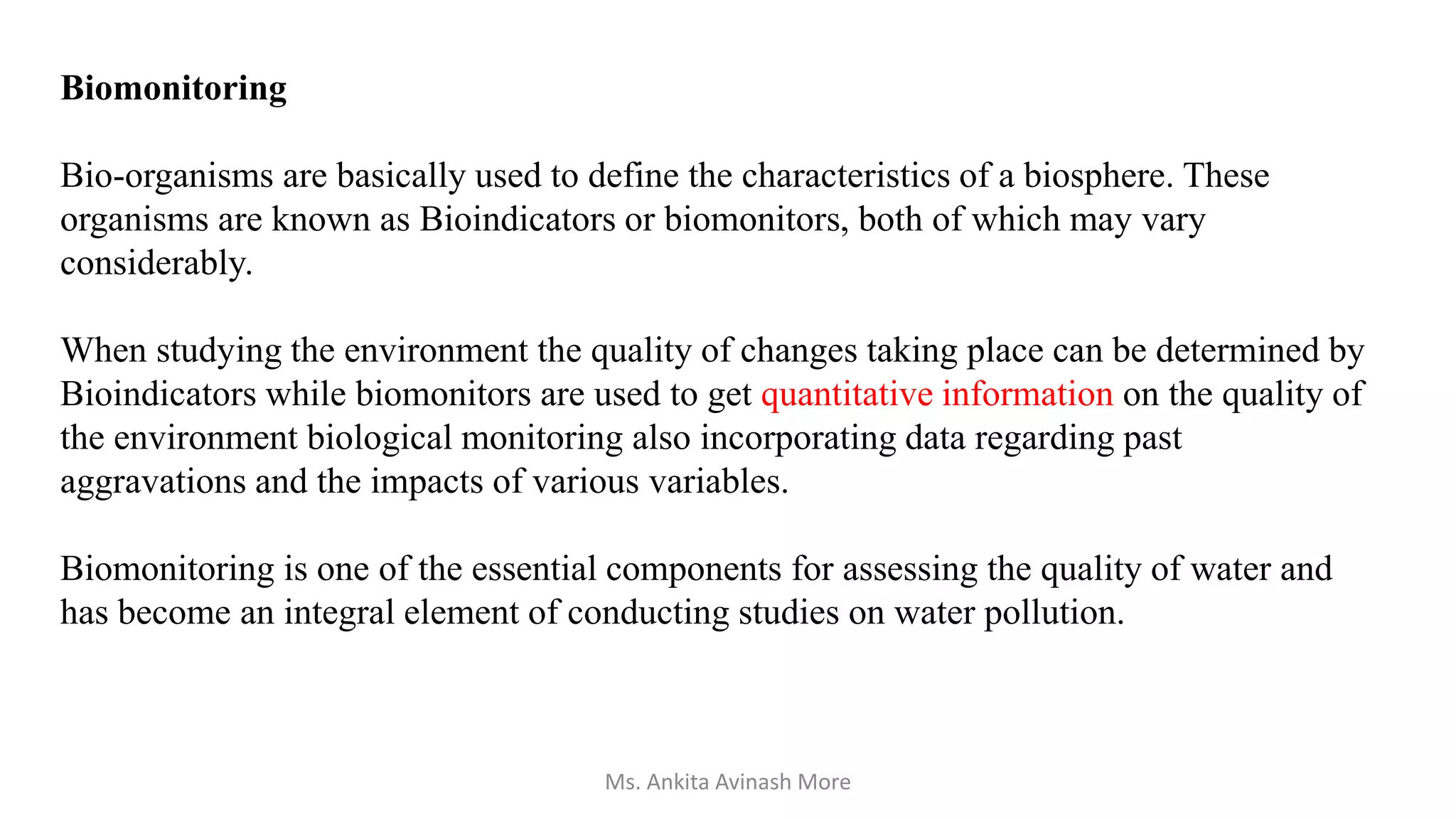 Biomonitoring
Bio-organisms are basically used to define the characteristics of a biosphere. These
organisms are known as Bioindicators or biomonitors, both of which may vary
considerably.
When studying the environment the quality of changes taking place can be determined by
Bioindicators while biomonitors are used to get quantitative information on the quality of
the environment biological monitoring also incorporating data regarding past
aggravations and the impacts of various variables.
Biomonitoring is one of the essential components for assessing the quality of water and
has become an integral element of conducting studies on water pollution.
Ms. Ankita Avinash More
 
