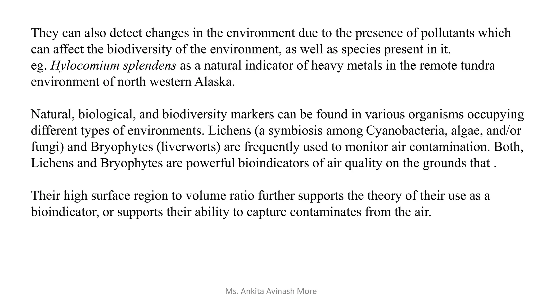 They can also detect changes in the environment due to the presence of pollutants which
can affect the biodiversity of the environment, as well as species present in it.
eg. Hylocomium splendens as a natural indicator of heavy metals in the remote tundra
environment of north western Alaska.
Natural, biological, and biodiversity markers can be found in various organisms occupying
different types of environments. Lichens (a symbiosis among Cyanobacteria, algae, and/or
fungi) and Bryophytes (liverworts) are frequently used to monitor air contamination. Both,
Lichens and Bryophytes are powerful bioindicators of air quality on the grounds that .
Their high surface region to volume ratio further supports the theory of their use as a
bioindicator, or supports their ability to capture contaminates from the air.
Ms. Ankita Avinash More
 