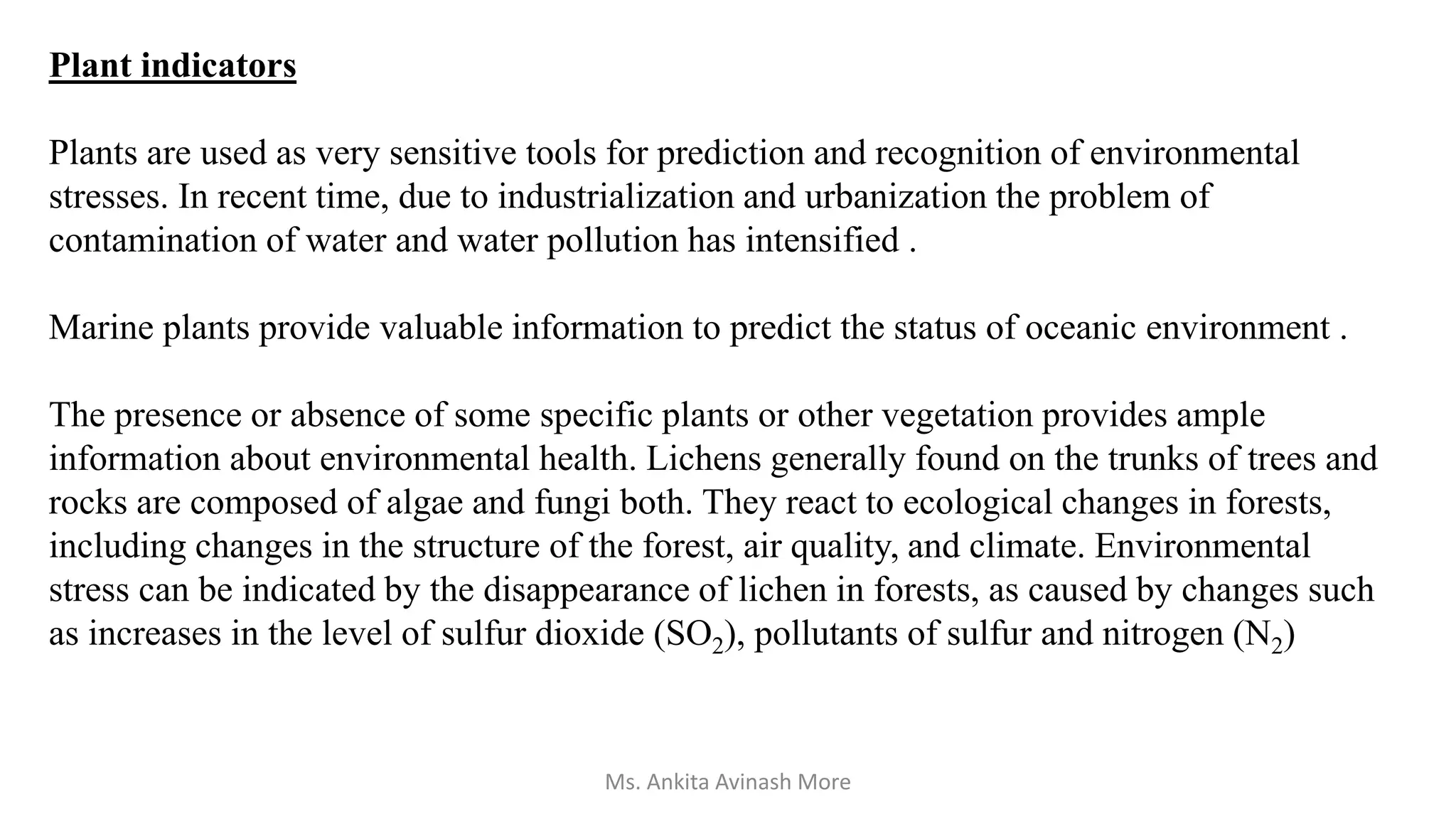 Plant indicators
Plants are used as very sensitive tools for prediction and recognition of environmental
stresses. In recent time, due to industrialization and urbanization the problem of
contamination of water and water pollution has intensified .
Marine plants provide valuable information to predict the status of oceanic environment .
The presence or absence of some specific plants or other vegetation provides ample
information about environmental health. Lichens generally found on the trunks of trees and
rocks are composed of algae and fungi both. They react to ecological changes in forests,
including changes in the structure of the forest, air quality, and climate. Environmental
stress can be indicated by the disappearance of lichen in forests, as caused by changes such
as increases in the level of sulfur dioxide (SO2), pollutants of sulfur and nitrogen (N2)
Ms. Ankita Avinash More
 