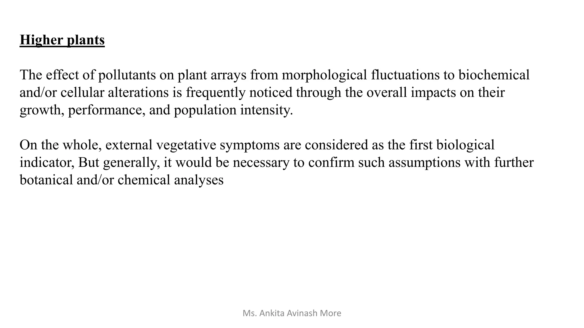 Higher plants
The effect of pollutants on plant arrays from morphological fluctuations to biochemical
and/or cellular alterations is frequently noticed through the overall impacts on their
growth, performance, and population intensity.
On the whole, external vegetative symptoms are considered as the first biological
indicator, But generally, it would be necessary to confirm such assumptions with further
botanical and/or chemical analyses
Ms. Ankita Avinash More
 