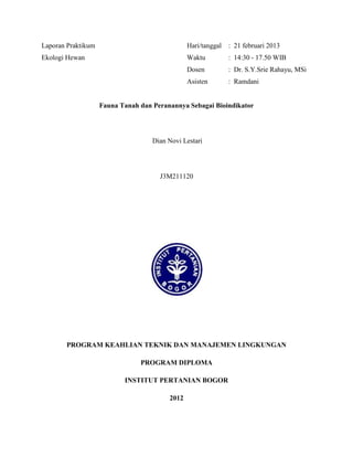 Laporan Praktikum Hari/tanggal : 21 februari 2013
Ekologi Hewan Waktu : 14:30 - 17.50 WIB
Dosen : Dr. S.Y.Srie Rahayu, MSi
Asisten : Ramdani
Fauna Tanah dan Peranannya Sebagai Bioindikator
Dian Novi Lestari
J3M211120
PROGRAM KEAHLIAN TEKNIK DAN MANAJEMEN LINGKUNGAN
PROGRAM DIPLOMA
INSTITUT PERTANIAN BOGOR
2012
 
