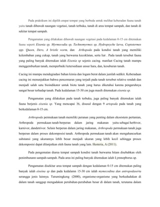 Pada praktikum ini dipilih empat tempat yang berbeda untuk melihat keberadan fauna tanah
yaitu tanah dibawah naungan vegetasi, tanah terbuka, tanah di area tempat sampah, dan tanah di
sekitar tempat sampah.
Pengamatan yang dilakukan dibawah naungan vegetasi pada kedalaman 0-15 cm ditemukan
fauna seperti Eisenia sp, Myrmecodia sp, Technomyrmex sp, Hydropsyche larva, Coptotermes
spp. Queen, Dero, A bristle worm, dan Arthopoda pada kondisi tanah yang memiliki
kelembaban yang cukup, tanah yang berwarna kecoklatan, serta liat . Pada tanah tersebut fauna
yang paling banyak ditemukan ialah Eisenia sp sejenis cacing. manfaat Cacing tanah mampu
menggemburkan tanah, memperbaiki ketersediaan unsur hara, dan, kesuburan tanah.
Cacing ini mampu mendegradasi bahan kimia dan logam berat dalam jumlah sedikit. Keberadaan
cacing ini menunjukkan bahwa pencemaran yang terjadi pada tanah tersebut relative rendah dan
menjadi salah satu bioindikator untuk biota tanah yang harus diketahui karena pengaruhnya
sangat besar terhadap tanah. Pada kedalaman 15-30 cm juga masih ditemukan eisenia sp.
Pengamatan yang dilakukan pada tanah terbuka, juga paling banyak ditemukan ialah
fauna berjenis eisenia sp. Yang mencapai 36, disusul dengan 9 artopoda pada tanah yang
berkedalaman 0-15 cm.
Arthropoda permukaan tanah memiliki peranan yang penting dalam ekosistem pertanian,
Arthropoda permukaan tanah berperan dalam jaring makanan yaitu sebagai herbivor,
karnivor, dandetrivor. Selain berperan dalam jaring makanan, Arthropoda permukaan tanah juga
berperan dalam proses dekomposisi tanah. Arthropoda permukaan tanah akan mengahancurkan
substansi yang ukurannya lebih besar menjadi ukuran yang lebih kecil sehingga proses
dekomposisi dapat dilanjutkan oleh fauna tanah yang lain. Hesteria, A (2011).
Pada pengematan diarea tempat sampah kondisi tanah berwarna hitam disebabkan oleh
penimbunann sampah-sampah. Pada area ini paling banyak ditemukan ialah Lymnopborus sp.
Pengamatan disekitar area tempat sampah dengan kedalaman 0-15 cm ditemukan paling
banyak ialah eiseina sp dan pada kedalamn 15-30 cm ialah mymecodina dan antropodaserta
serangga jenis lainnya. Tarumingkeng (2000), organisme-organisme yang berkedudukan di
dalam tanah sanggup mengadakan perubahan-perubahan besar di dalam tanah, terutama dalam
 