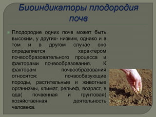    Плодородие одних почв может быть
    высоким, у других- низким, однако и в
    том и в другом случае оно
    определяется              характером
    почвообразовательного процесса и
    факторами почвообразования.         К
    факторам            почвообразования
    относятся:           почвообазующие
    породы, растительные и животные
    организмы, климат, рельеф, возраст, в
    ода(    почвенная     и    грунтовая)
    хозяйственная           деятельность
    человека.
 