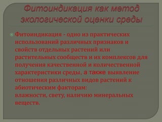  Фитоиндикация  - одно из практических
 использований различных признаков и
 свойств отдельных растений или
 растительных сообществ и их комплексов для
 получения качественной и количественной
 характеристики среды, а также выявление
 отношения различных видов растений к
 абиотическим факторам:
 влажности, свету, наличию минеральных
 веществ.
 