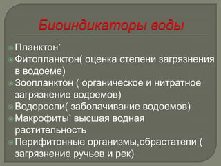  Планктон`
 Фитопланктон(   оценка степени загрязнения
  в водоеме)
 Зоопланктон ( органическое и нитратное
  загрязнение водоемов)
 Водоросли( заболачивание водоемов)
 Макрофиты` высшая водная
  растительность
 Перифитонные организмы,обрастатели (
  загрязнение ручьев и рек)
 