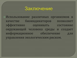  Использование различных организмов в
 качестве   биоиндикаторов    позволяет
 эффективно      оценивать    состояние
 окружающей человека среды и создает
 информационное      обеспечение    для
 управления экологическим риском.
 