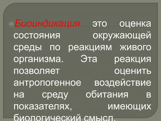 Биоиндикация  это оценка
состояния      окружающей
среды по реакциям живого
организма.   Эта   реакция
позволяет          оценить
антропогенное воздействие
на    среду   обитания   в
показателях,      имеющих
 