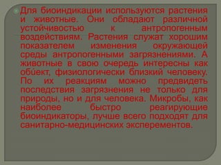  Длябиоиндикации используются растения
 и животные. Они обладают различной
 устойчивостью      к      антропогенным
 воздействиям. Растения служат хорошим
 показателем    изменения     окружающей
 среды антропогенными загрязнениями. А
 животные в свою очередь интересны как
 обúект, физиологически близкий человеку.
 По их реакциям можно предвидеть
 последствия загрязнения не только для
 природы, но и для человека. Микробы, как
 наиболее       быстро       реагирующие
 биоиндикаторы, лучше всего подходят для
 санитарно-медицинских эксперементов.
 