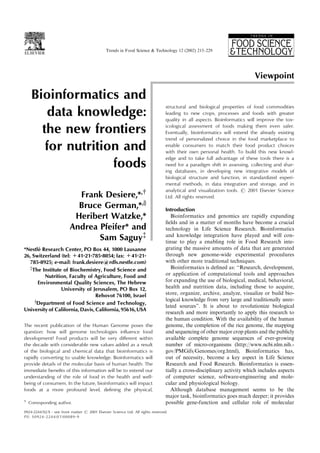 Bioinformatics and
data knowledge:
the new frontiers
for nutrition and
foods
Frank Desiere,*,y
Bruce German,*,x
Heribert Watzke,*
Andrea Pfeifer* and
Sam Saguy{
*Nestle´ Research Center, PO Box 44, 1000 Lausanne
26, Switzerland (tel: +41-21-785-8054; fax: +41-21-
785-8925; e-mail: frank.desiere@rdls.nestle.com)
{
The Institute of Biochemistry, Food Science and
Nutrition, Faculty of Agriculture, Food and
Environmental Quality Sciences, The Hebrew
University of Jerusalem, PO Box 12,
Rehovot 76100, Israel
x
Department of Food Science and Technology,
University of California, Davis, California, 95616,USA
The recent publication of the Human Genome poses the
question: how will genome technologies inﬂuence food
development? Food products will be very diﬀerent within
the decade with considerable new values added as a result
of the biological and chemical data that bioinformatics is
rapidly converting to usable knowledge. Bioinformatics will
provide details of the molecular basis of human health. The
immediate beneﬁts of this information will be to extend our
understanding of the role of food in the health and well-
being of consumers. In the future, bioinformatics will impact
foods at a more profound level, deﬁning the physical,
structural and biological properties of food commodities
leading to new crops, processes and foods with greater
quality in all aspects. Bioinformatics will improve the tox-
icological assessment of foods making them even safer.
Eventually, bioinformatics will extend the already existing
trend of personalized choice in the food marketplace to
enable consumers to match their food product choices
with their own personal health. To build this new knowl-
edge and to take full advantage of these tools there is a
need for a paradigm shift in assessing, collecting and shar-
ing databases, in developing new integrative models of
biological structure and function, in standardized experi-
mental methods, in data integration and storage, and in
analytical and visualization tools. # 2001 Elsevier Science
Ltd. All rights reserved.
Introduction
Bioinformatics and genomics are rapidly expanding
ﬁelds and in a matter of months have become a crucial
technology in Life Science Research. Bioinformatics
and knowledge integration have played and will con-
tinue to play a enabling role in Food Research inte-
grating the massive amounts of data that are generated
through new genome-wide experimental procedures
with other more traditional techniques.
Bioinformatics is deﬁned as: ‘‘Research, development,
or application of computational tools and approaches
for expanding the use of biological, medical, behavioral,
health and nutrition data, including those to acquire,
store, organize, archive, analyze, visualize or build bio-
logical knowledge from very large and traditionally unre-
lated sources’’. It is about to revolutionize biological
research and more importantly to apply this research to
the human condition. With the availability of the human
genome, the completion of the rice genome, the mapping
and sequencing of other major crop plants and the publicly
available complete genome sequences of ever-growing
number of micro-organisms (http://www.ncbi.nlm.nih.-
gov/PMGifs/Genomes/org.html), Bioinformatics has,
out of necessity, become a key aspect in Life Science
Research and Food Research. Bioinformatics is essen-
tially a cross-disciplinary activity which includes aspects
of computer science, software-engineering and mole-
cular and physiological biology.
Although database management seems to be the
major task, bioinformatics goes much deeper; it provides
possible gene-function and cellular role of molecular
0924-2244/02/$ - see front matter # 2001 Elsevier Science Ltd. All rights reserved.
PII: S0924-2244(01)00089-9
Trends in Food Science & Technology 12 (2002) 215–229
y
Corresponding author.
Viewpoint
 