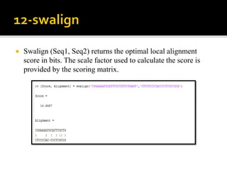  Swalign (Seq1, Seq2) returns the optimal local alignment
score in bits. The scale factor used to calculate the score is
provided by the scoring matrix.
 
