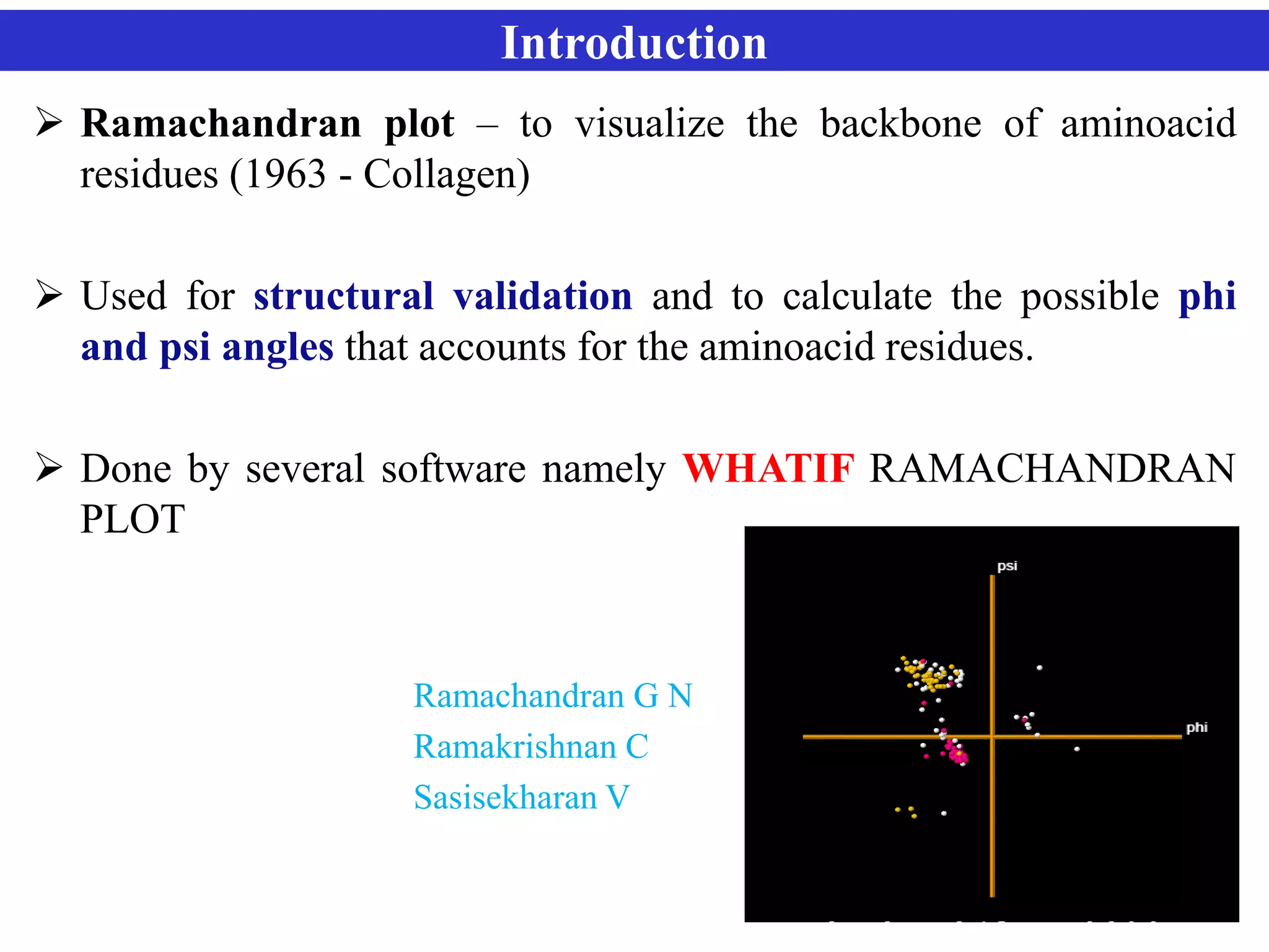 Introduction
 Ramachandran plot – to visualize the backbone of aminoacid
residues (1963 - Collagen)
 Used for structural validation and to calculate the possible phi
and psi angles that accounts for the aminoacid residues.
 Done by several software namely WHATIF RAMACHANDRAN
PLOT
Ramachandran G N
Ramakrishnan C
Sasisekharan V
 