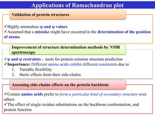 Applications of Ramachandran plot
Highly anomalous φ and ψ values
Assumed that a mistake might have occurred in the determination of the position
of atoms.
Validation of protein structures
φ and ψ restraints - tools for protein solution structure prediction
Importance: Different amino acids exhibit different constraints due to
1. Variable flexibility
2. Steric effects from their side-chains.
Improvement of structure determination methods by NMR
spectroscopy
Certain amino acids prefer to form a particular kind of secondary structure over
others
The effect of single residue substitutions on the backbone conformation, and
protein function
Assessing side-chains effects on the protein backbone
 
