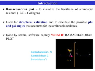 Introduction
 Ramachandran plot – to visualize the backbone of aminoacid
residues (1963 - Collagen)
 Used for structural validation and to calculate the possible phi
and psi angles that accounts for the aminoacid residues.
 Done by several software namely WHATIF RAMACHANDRAN
PLOT
Ramachandran G N
Ramakrishnan C
Sasisekharan V
 