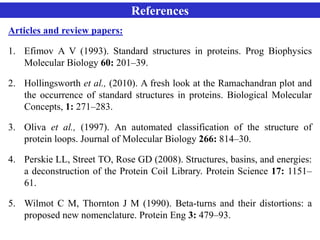 References
Articles and review papers:
1. Efimov A V (1993). Standard structures in proteins. Prog Biophysics
Molecular Biology 60: 201–39.
2. Hollingsworth et al., (2010). A fresh look at the Ramachandran plot and
the occurrence of standard structures in proteins. Biological Molecular
Concepts, 1: 271–283.
3. Oliva et al., (1997). An automated classification of the structure of
protein loops. Journal of Molecular Biology 266: 814–30.
4. Perskie LL, Street TO, Rose GD (2008). Structures, basins, and energies:
a deconstruction of the Protein Coil Library. Protein Science 17: 1151–
61.
5. Wilmot C M, Thornton J M (1990). Beta-turns and their distortions: a
proposed new nomenclature. Protein Eng 3: 479–93.
 