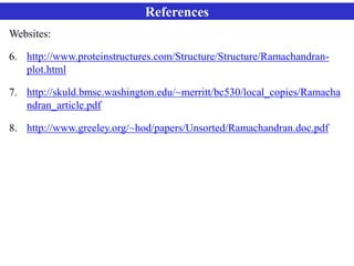 References
Websites:
6. http://www.proteinstructures.com/Structure/Structure/Ramachandran-
plot.html
7. http://skuld.bmsc.washington.edu/~merritt/bc530/local_copies/Ramacha
ndran_article.pdf
8. http://www.greeley.org/~hod/papers/Unsorted/Ramachandran.doc.pdf
 