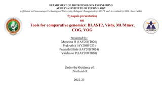 Synopsis presentation
on
Tools for comparative genomics: BLAST2, Vista, MUMmer,
COG, VOG
Presented by:
Mubeena H (1AY20BT020)
Prakruthi (1AY20BT023)
Prastuthi Elish (1AY20BT024)
Vaishnavi P(1AY20BT030)
DEPARTMENT OF BIOTECHNOLOGY ENGINEERING
ACHARYA INSTITUTE OF TECHNOLOGY
(Affiliated to Visvesvaraya Technological University, Belagavi, Recognized by AICTE and Accredited by NBA, New Delhi)
Under the Guidance of :
Pruthvish R
2022-23
 