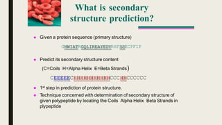What is secondary
structure prediction?
 Given a protein sequence (primary structure)
GHWIATRGQLIREAYEDYRHFSSECPFIP
 Predict its secondary structure content
(C=Coils H=Alpha Helix E=Beta Strands)
CEEEEECHHHHHHHHHHHCCCHHCCCCCC
1st step in prediction of protein structure.
 Technique concerned with determination of secondary structure of
given polypeptide by locating the Coils Alpha Helix Beta Strands in
plypeptide
 