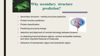 Why secondary structure
prediction?
o secondary structure —tertiary structure prediction
o Protein function prediction
o Protein classification
o Predicting structural change
o detection and alignment of remote homology between proteins
o on detecting transmembrane regions, solvent-accessible residues,
and other important features of molecules
o Detection of hydrophobic region and hydrophilic region
 