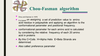 Chou-Fasman algorithm


Chou and fasman in 1978
on assigning a set of prediction value to aminoIt is based
acid residue in polypeptide and applying an algorithm to the
conformational parameter and positional frequency.
conformational parameter for each amino acid is calculated
by considering the relative
acid in proteins
frequency of each 20 amino
By this C=Coils
determined
H=Alpha Helix E=Beta Strands are
Also called preference parameter
 